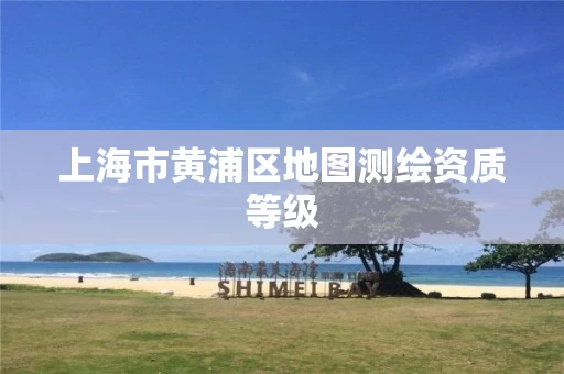 上海市黄浦区地图测绘资质等级 上海市黄浦区地图测绘资质等级