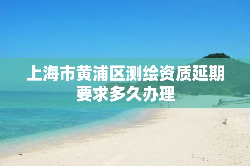 上海市黄浦区测绘资质延期要求多久办理