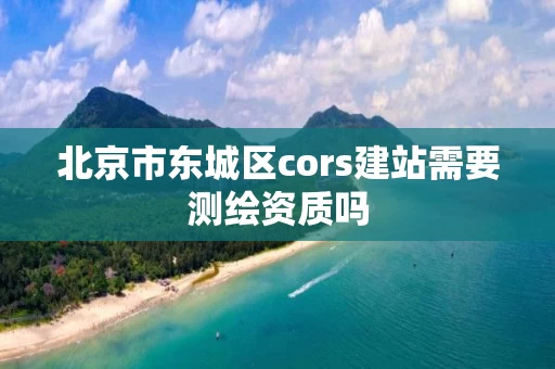 北京市东城区cors建站需要测绘资质吗