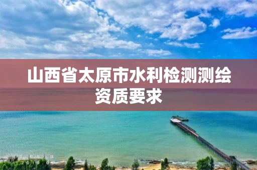 山西省太原市水利检测测绘资质要求