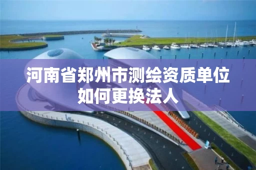 河南省郑州市测绘资质单位如何更换法人