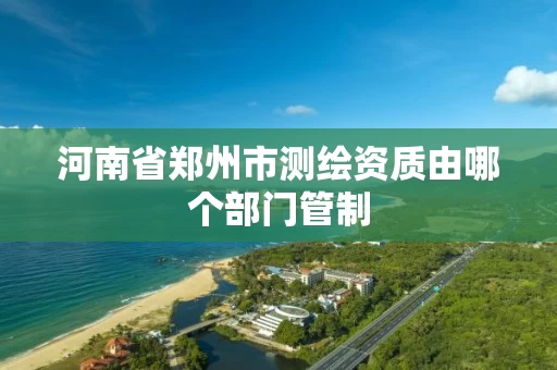 河南省郑州市测绘资质由哪个部门管制