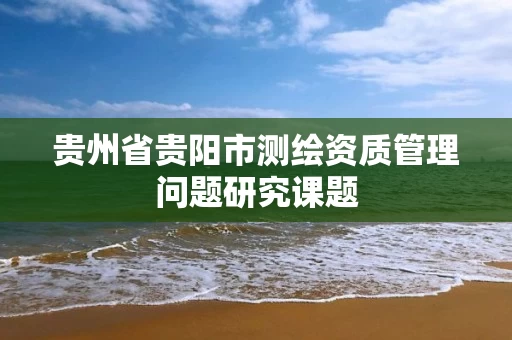 贵州省贵阳市测绘资质管理问题研究课题