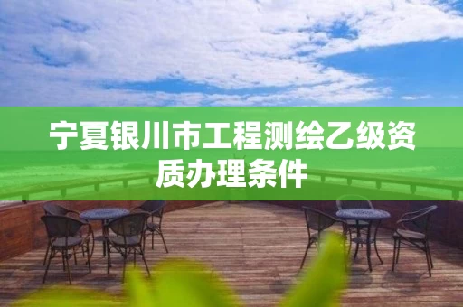 宁夏银川市工程测绘乙级资质办理条件