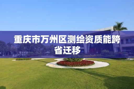 重庆市万州区测绘资质能跨省迁移