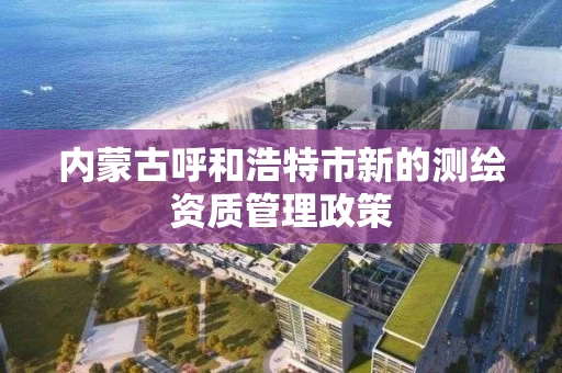 内蒙古呼和浩特市新的测绘资质管理政策