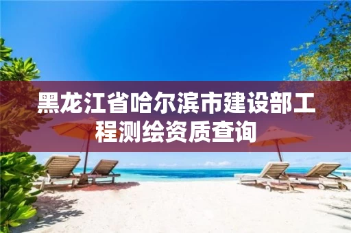 黑龙江省哈尔滨市建设部工程测绘资质查询