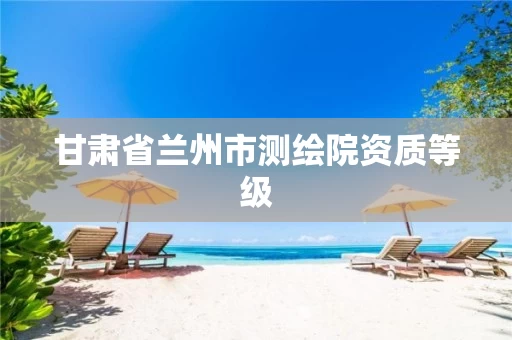 甘肃省兰州市测绘院资质等级