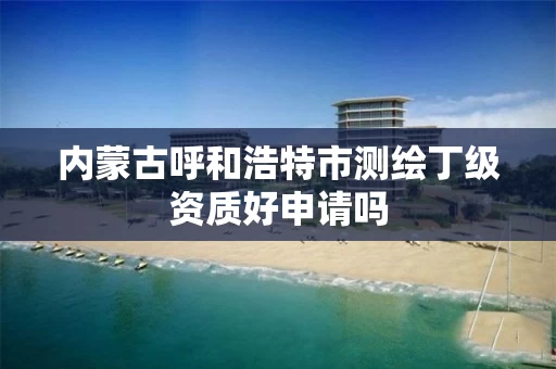 内蒙古呼和浩特市测绘丁级资质好申请吗