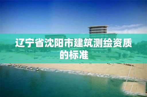 辽宁省沈阳市建筑测绘资质的标准