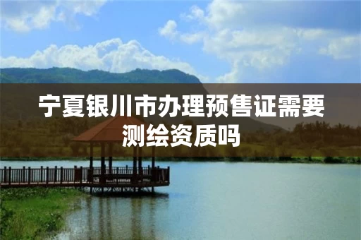 宁夏银川市办理预售证需要测绘资质吗 宁夏银川市办理预售证需要测绘资质吗