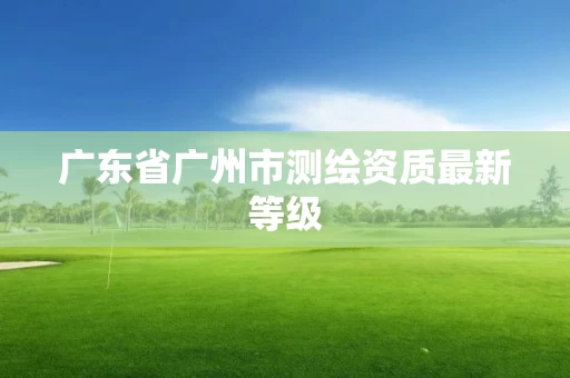 广东省广州市测绘资质最新等级