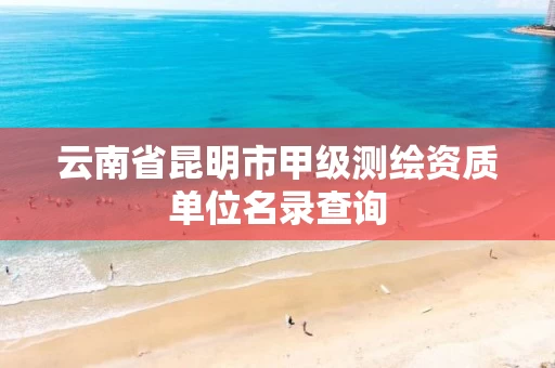 云南省昆明市甲级测绘资质单位名录查询