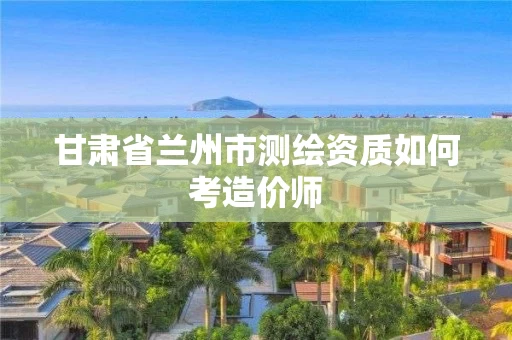 甘肃省兰州市测绘资质如何考造价师