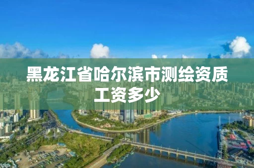 黑龙江省哈尔滨市测绘资质工资多少 黑龙江省哈尔滨市测绘资质工资多少