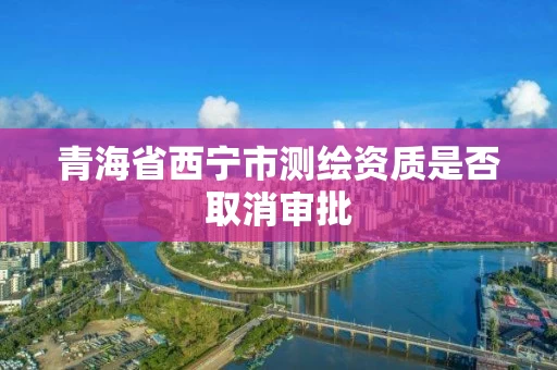 青海省西宁市测绘资质是否取消审批