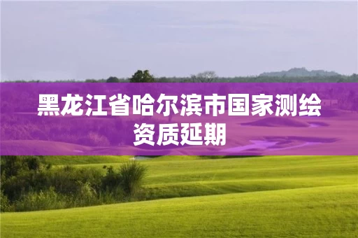 黑龙江省哈尔滨市国家测绘资质延期