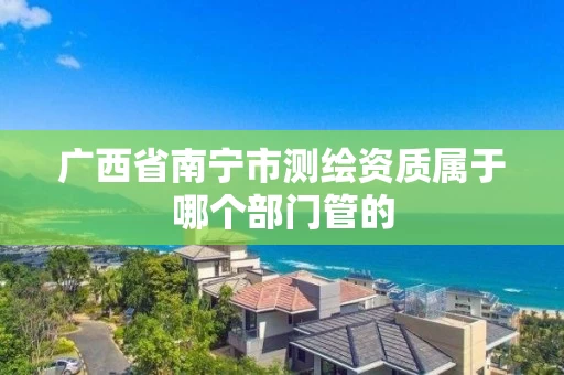广西省南宁市测绘资质属于哪个部门管的