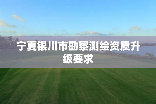 宁夏银川市勘察测绘资质升级要求