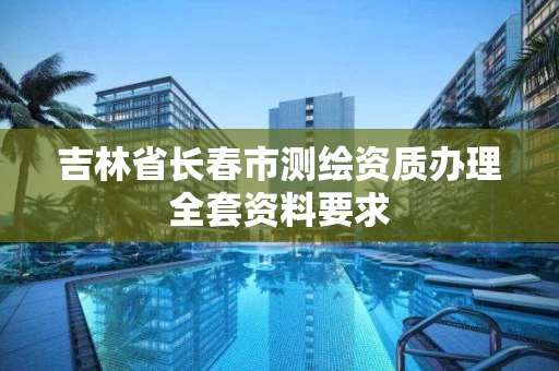 吉林省长春市测绘资质办理全套资料要求