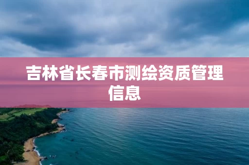 吉林省长春市测绘资质管理信息