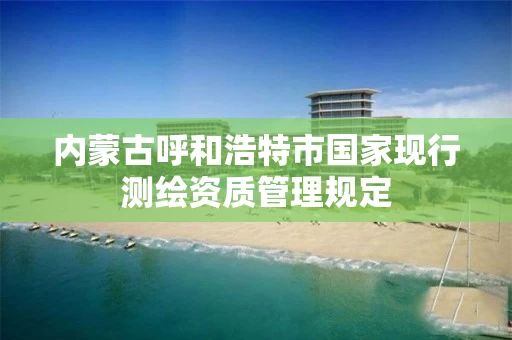 内蒙古呼和浩特市国家现行测绘资质管理规定
