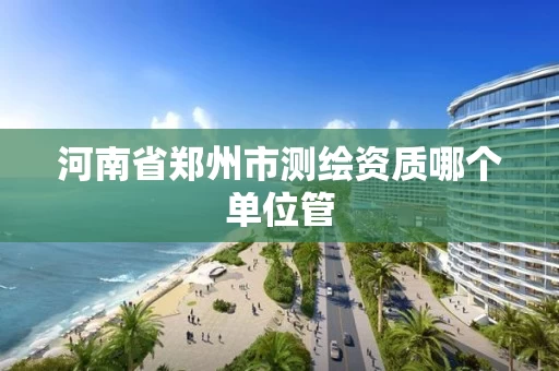 河南省郑州市测绘资质哪个单位管