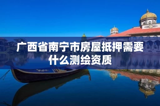 广西省南宁市房屋抵押需要什么测绘资质