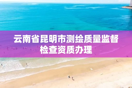 云南省昆明市测绘质量监督检查资质办理