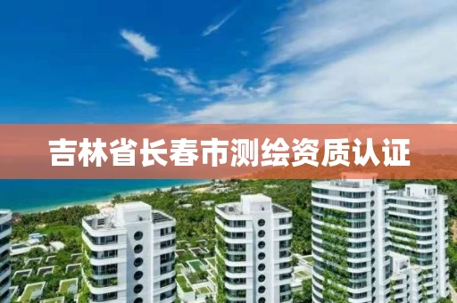 吉林省长春市测绘资质认证 吉林省长春市测绘资质认证