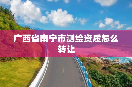 广西省南宁市测绘资质怎么转让 广西省南宁市测绘资质怎么转让