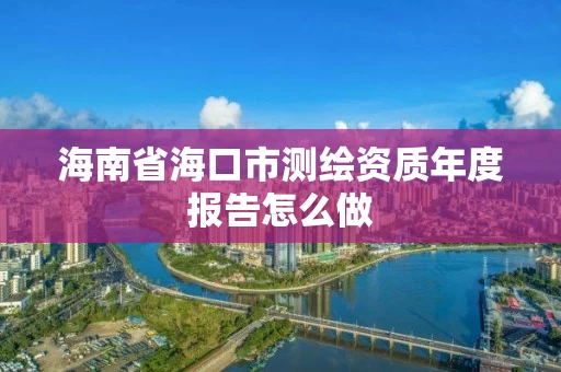 海南省海口市测绘资质年度报告怎么做