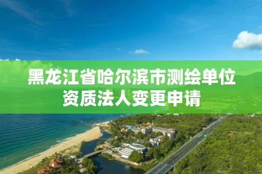 黑龙江省哈尔滨市测绘单位资质法人变更申请