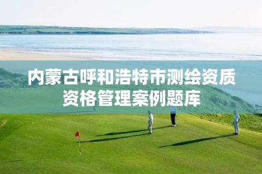 内蒙古呼和浩特市测绘资质资格管理案例题库