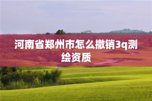 河南省郑州市怎么撤销3q测绘资质