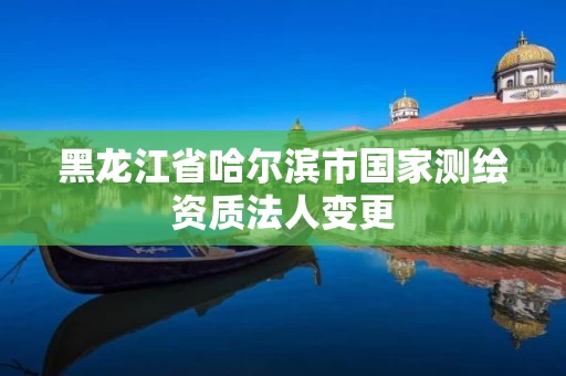 黑龙江省哈尔滨市国家测绘资质法人变更
