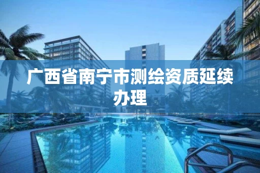 广西省南宁市测绘资质延续办理