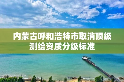 内蒙古呼和浩特市取消顶级测绘资质分级标准