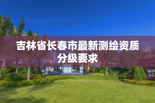 吉林省长春市最新测绘资质分级要求
