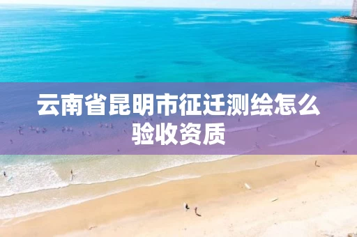 云南省昆明市征迁测绘怎么验收资质