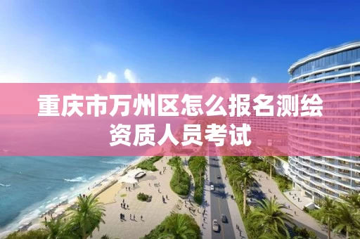重庆市万州区怎么报名测绘资质人员考试