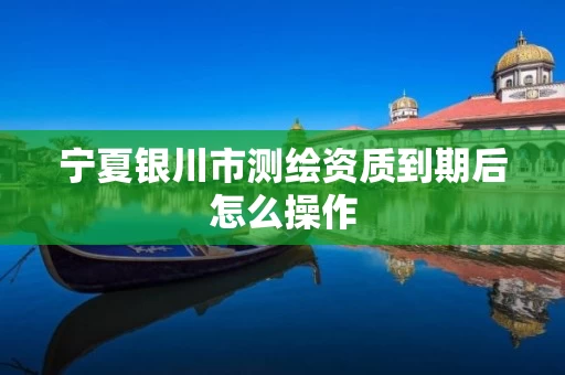 宁夏银川市测绘资质到期后怎么操作