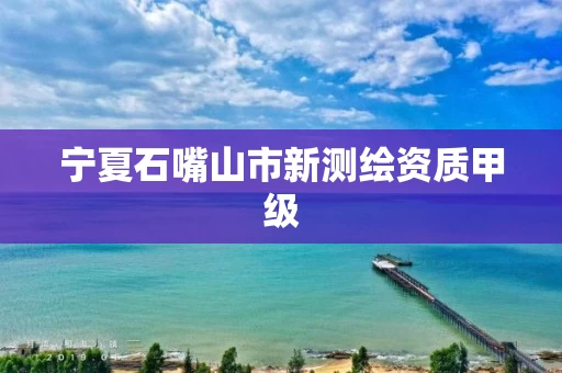 宁夏石嘴山市新测绘资质甲级 宁夏石嘴山市新测绘资质甲级