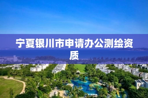 宁夏银川市申请办公测绘资质 宁夏银川市申请办公测绘资质