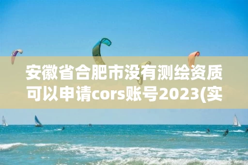 安徽省合肥市没有测绘资质可以申请cors账号2023(实时/更新中)