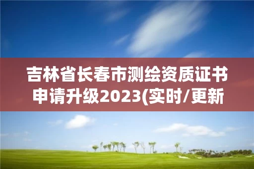 吉林省长春市测绘资质证书申请升级2023(实时/更新中)