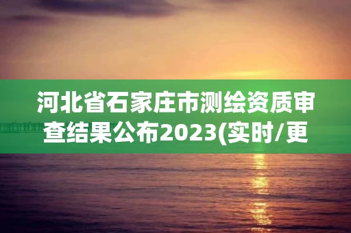 河北省石家庄市测绘资质审查结果公布2023(实时/更新中)