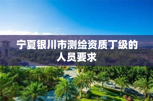 宁夏银川市测绘资质丁级的人员要求