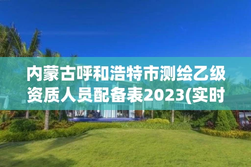 内蒙古呼和浩特市测绘乙级资质人员配备表2023(实时/更新中)