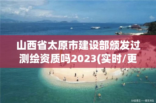 山西省太原市建设部颁发过测绘资质吗2023(实时/更新中)